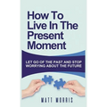 How to Live in the Present Moment: Let Go of the Past & Stop Worrying about the Future - Paperback