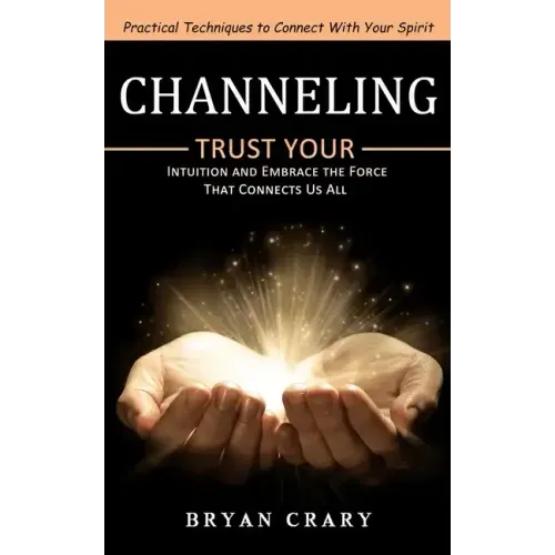 Channeling: Practical Techniques to Connect With Your Spirit (Trust Your Intuition and Embrace the Force That Connects Us All)