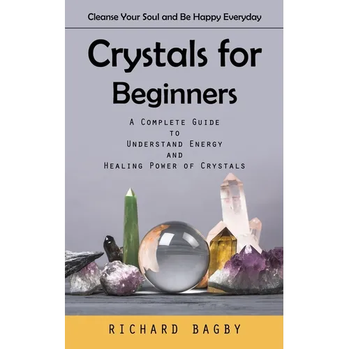 Crystals for Beginners: Cleanse Your Soul and Be Happy Everyday (A Complete Guide to Understand Energy and Healing Power of Crystals) - Paperback