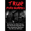 True Paranormal: Disturbing True Ghost Stories, True Paranormal Hauntings And Scary Unexplained Phenomena From The Last 300 Years