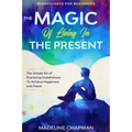 Mindfulness For Beginners: THE MAGIC OF LIVING IN THE PRESENT - The Simple Art of Practicing Gratefulness To Achieve Happiness and Peace - Paperback