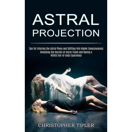 Astral Projection: Unlocking the Secrets of Astral Travel and Having a Willful Out-of-body Experience (Tips for Entering the Astral Plane