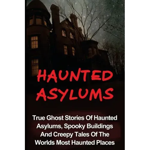 Haunted Asylums: True Ghost Stories Of Haunted Asylums, Spooky Buildings And Creepy Tales Of The Worlds Most Haunted Places