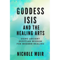 Goddess Isis and the Healing Arts: Using Ancient Egyptian Wisdom for Modern Healing