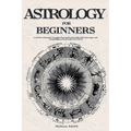 Astrology For Beginners: Learn How to Interpret Your Birth Chart and Decode Zodiac Signs, Horoscopes, and Compatibilities to Read People's True Selves - Paperback