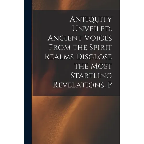 Antiquity Unveiled. Ancient Voices From the Spirit Realms Disclose the Most Startling Revelations, P - Paperback